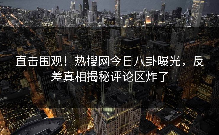 直击围观！热搜网今日八卦曝光，反差真相揭秘评论区炸了