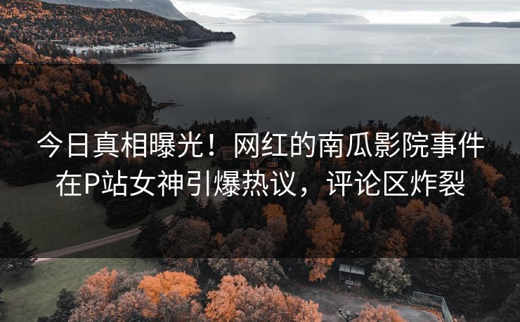 今日真相曝光！网红的南瓜影院事件在P站女神引爆热议，评论区炸裂