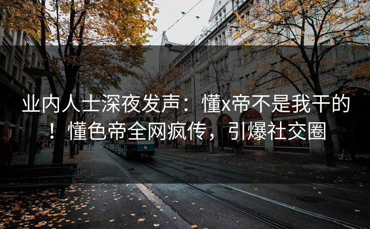 业内人士深夜发声：懂x帝不是我干的！懂色帝全网疯传，引爆社交圈