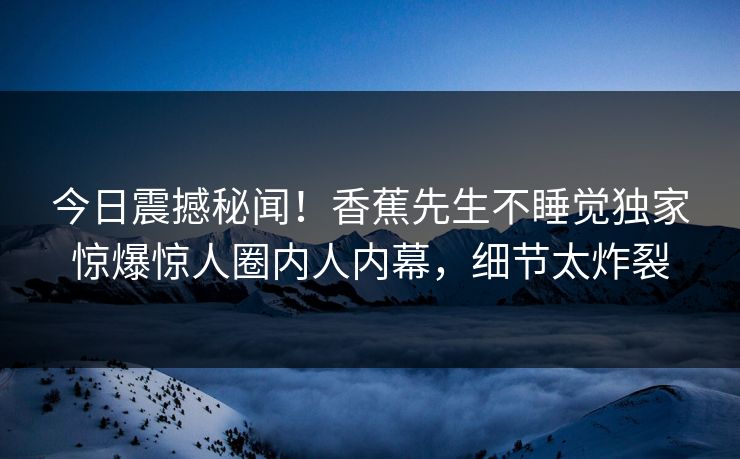 今日震撼秘闻！香蕉先生不睡觉独家惊爆惊人圈内人内幕，细节太炸裂