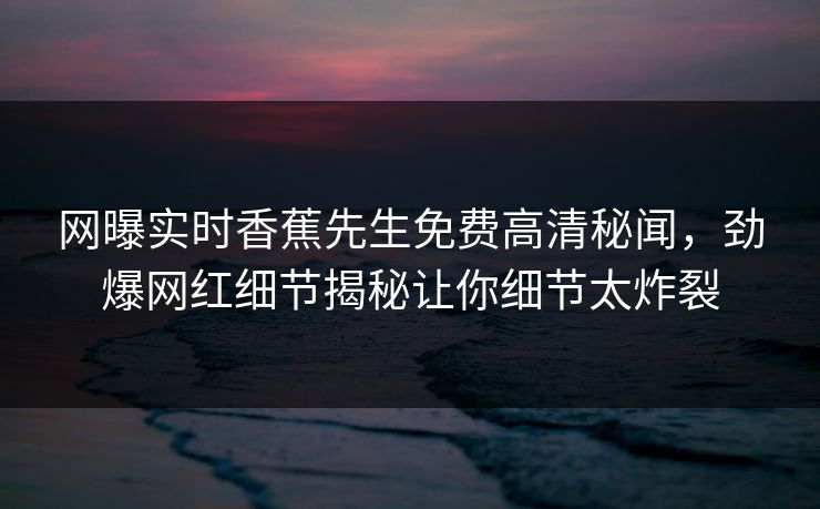 网曝实时香蕉先生免费高清秘闻，劲爆网红细节揭秘让你细节太炸裂