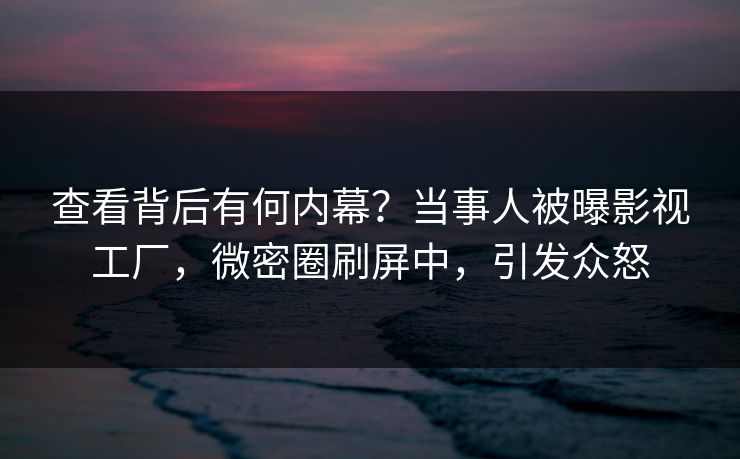 查看背后有何内幕？当事人被曝影视工厂，微密圈刷屏中，引发众怒