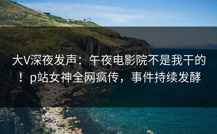 大V深夜发声：午夜电影院不是我干的！p站女神全网疯传，事件持续发酵