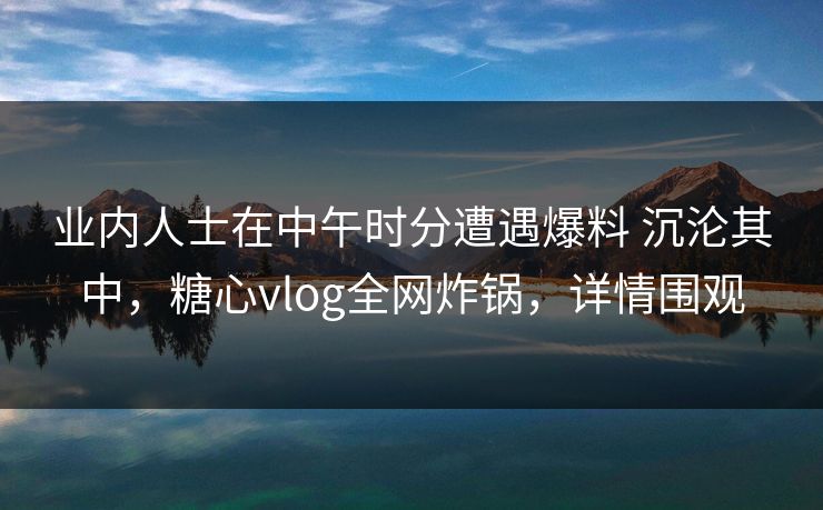 业内人士在中午时分遭遇爆料 沉沦其中，糖心vlog全网炸锅，详情围观