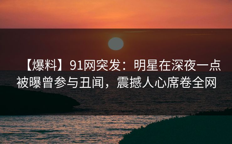 【爆料】91网突发：明星在深夜一点被曝曾参与丑闻，震撼人心席卷全网