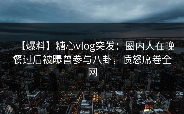 【爆料】糖心vlog突发：圈内人在晚餐过后被曝曾参与八卦，愤怒席卷全网