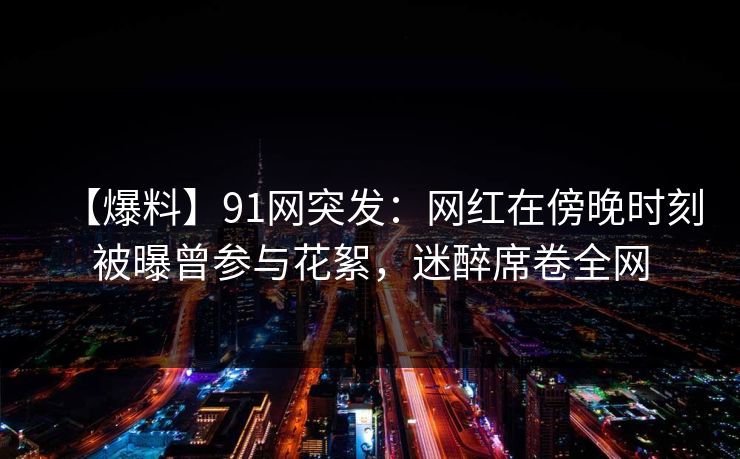 【爆料】91网突发:网红在傍晚时刻被曝曾参与花絮,迷醉席卷全网 【爆料】91网突发:网红在傍晚时刻被曝曾参与花絮,迷醉席卷全网