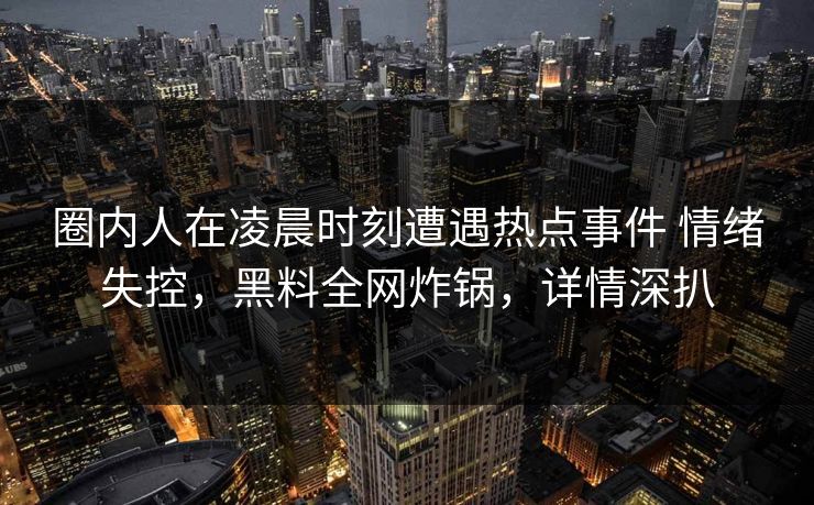 圈内人在凌晨时刻遭遇热点事件 情绪失控，黑料全网炸锅，详情深扒