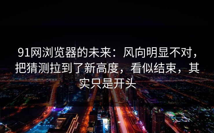 91网浏览器的未来：风向明显不对，把猜测拉到了新高度，看似结束，其实只是开头