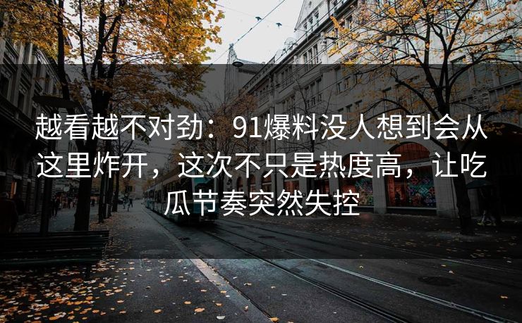 越看越不对劲:91爆料没人想到会从这里炸开,这次不只是热度高,让吃瓜节奏突然失控 越看越不对劲:91爆料没人想到会从这里炸开,这次不只是热度高,让吃瓜节奏突然失控